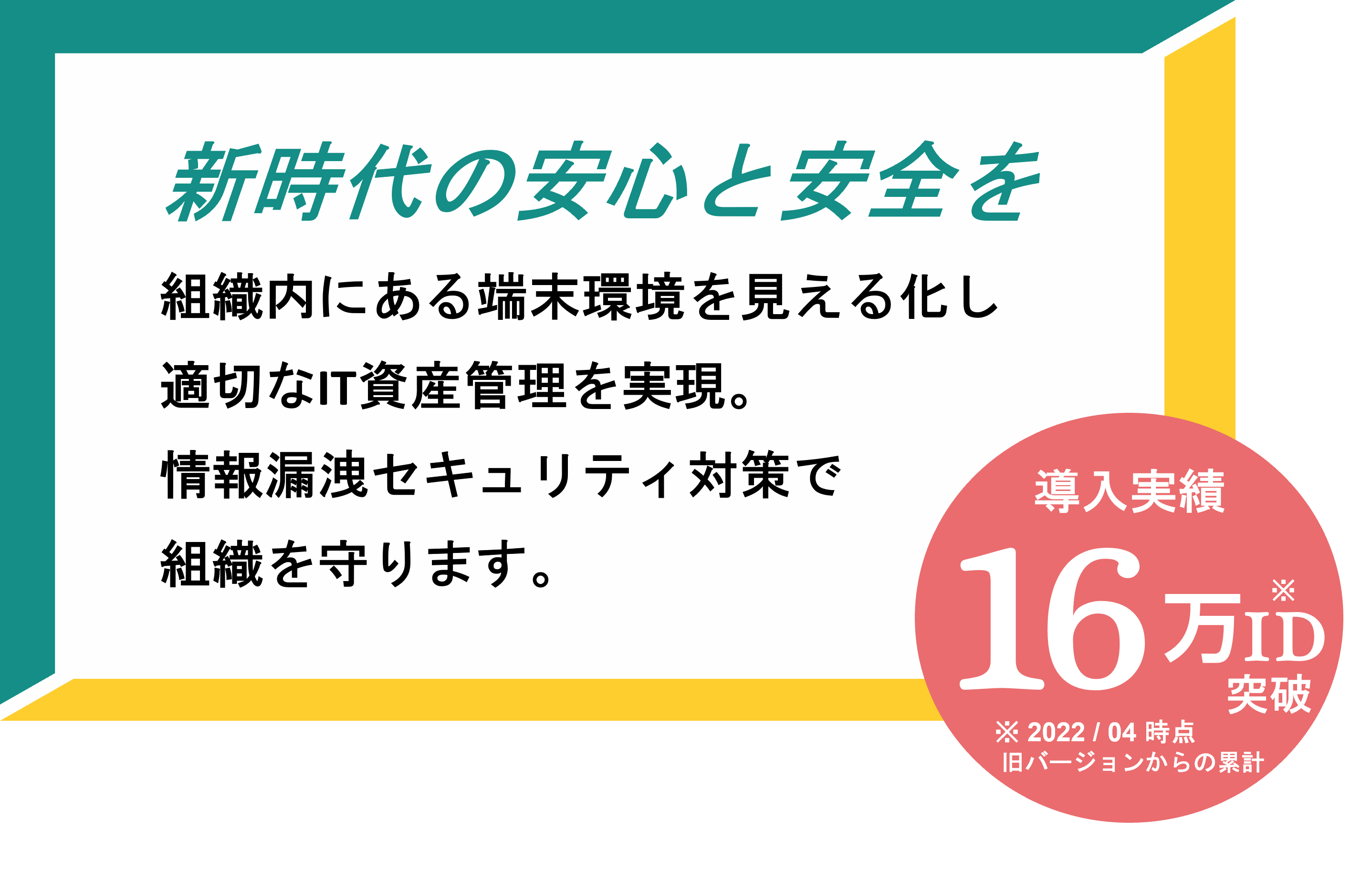 【新時代の安心と安全を】組織内にある端末環境を見える化し適切なIT資産管理を実現。情報漏洩セキュリティ対策で組織を守ります。導入実績16万ID突破