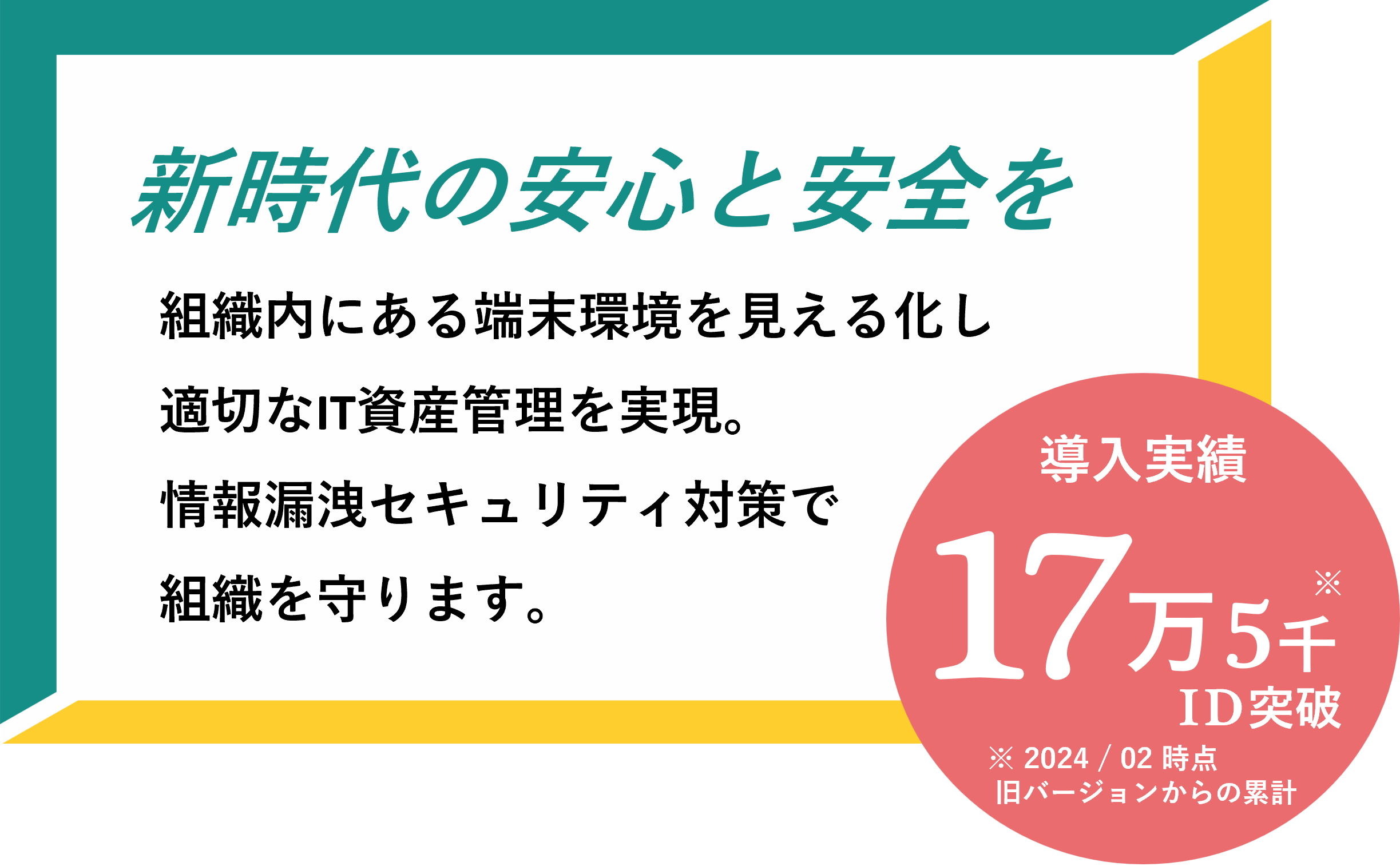 【新時代の安心と安全を】組織内にある端末環境を見える化し適切なIT資産管理を実現。情報漏洩セキュリティ対策で組織を守ります。導入実績17万5千ID突破