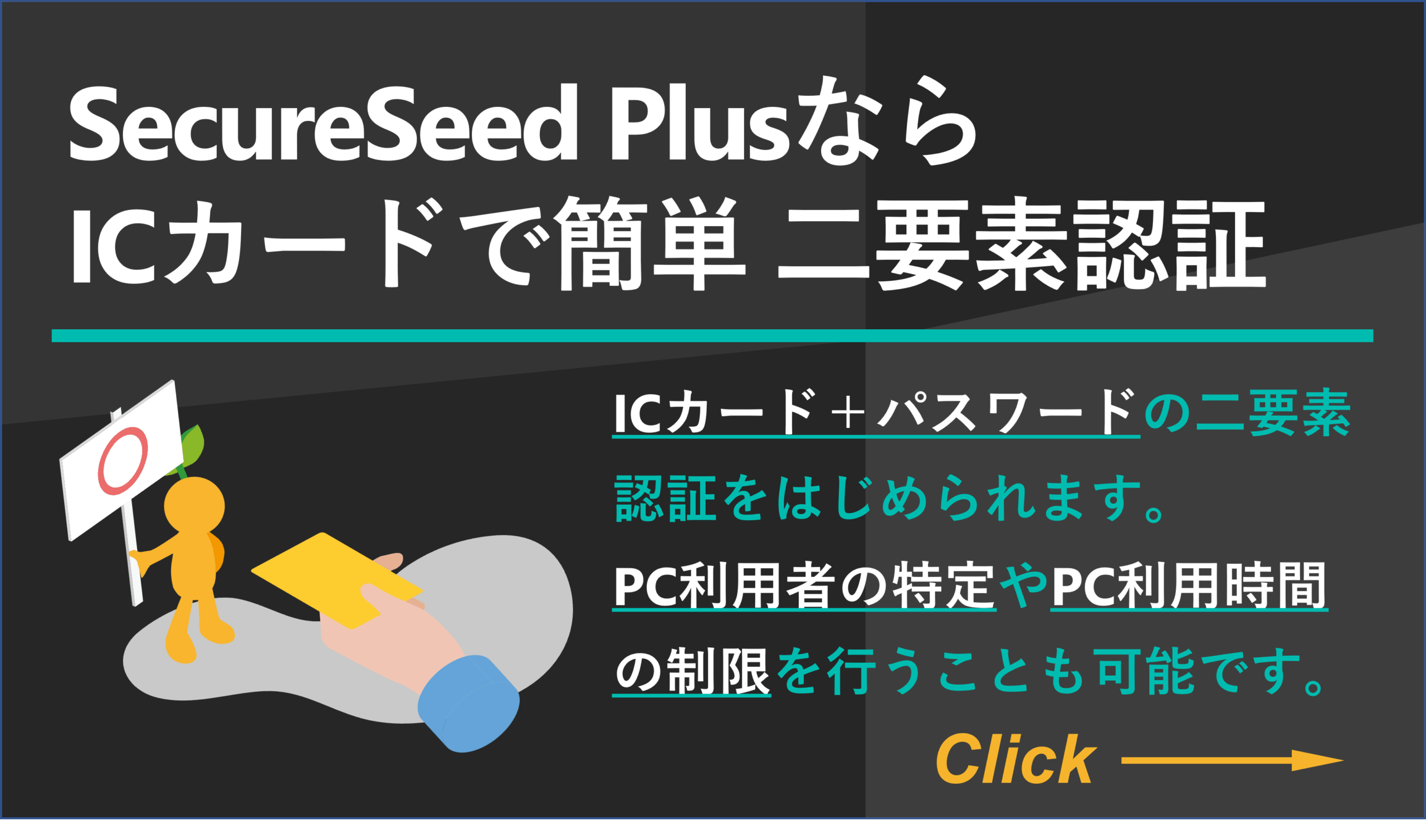 【SecureSeed PlusならICカードで簡単 二要素認証】ICカード＋パスワードの二要素認証をはじめられます。PC利用者の特定やPC利用時間
の制限を行うことも可能です。
