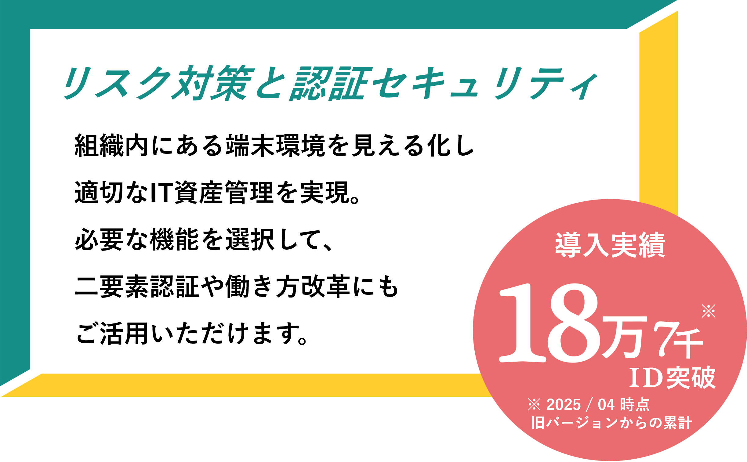 【リスク対策と認証セキュリティ】組織内にある端末環境を見える化し適切なIT資産管理を実現。必要な機能を選択して、二要素認証や働き方改革にもご活用いただけます。導入実績18万7千ID突破
